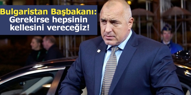 Bulgaristan Başbakanı: Gerekirse hepsinin kellesini vereceğiz!