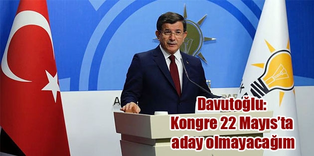 Davutoğlu: Kongre 22 Mayıs’ta, aday olmayacağım