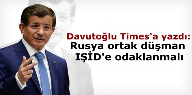 Davutoğlu Times'a yazdı: Rusya ortak düşman IŞİD'e odaklanmalı