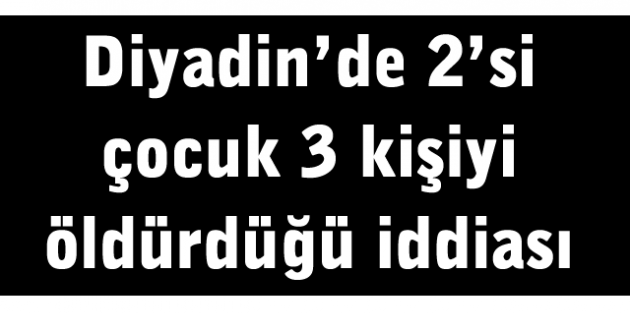 Diyadin’de 2’si çocuk 3 kişiyi öldürdüğü iddiası