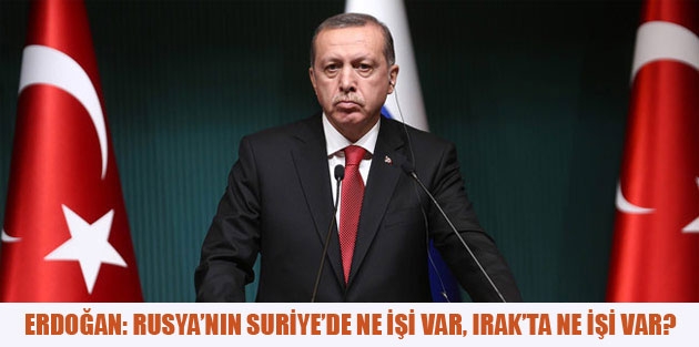 Erdoğan: Rusya’nın Suriye’de ne işi var, Irak’ta ne işi var?