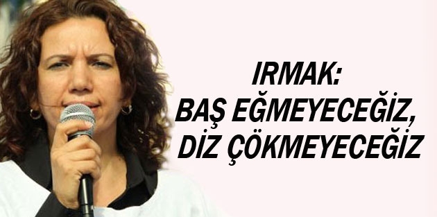 Irmak: Baş eğmeyeceğiz, diz çökmeyeceğiz