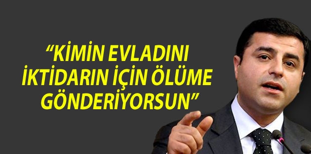 “Kimin evladını iktidarın için ölüme gönderiyorsun”