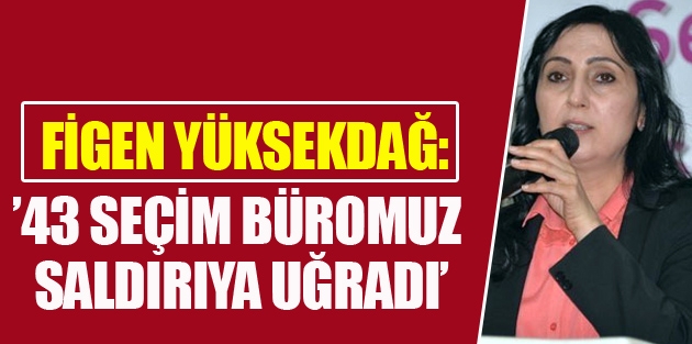 Yüksekdağ: 43 seçim büromuz saldırıya uğradı