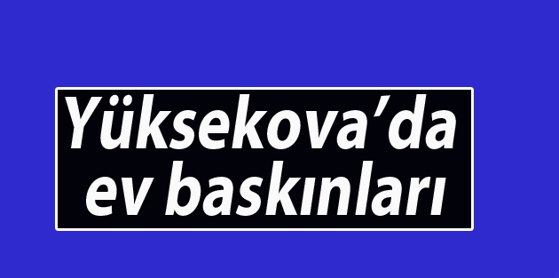 Yüksekova’da ev baskınları